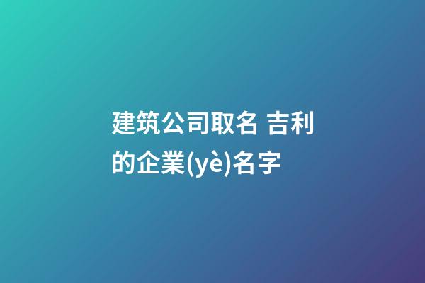建筑公司取名 吉利的企業(yè)名字-第1張-公司起名-玄機派